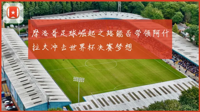 摩洛哥足球崛起之路能否带领阿什拉夫冲击世界杯决赛梦想