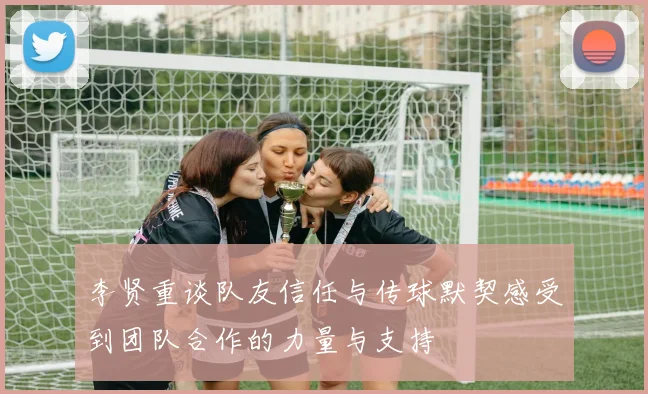 李贤重谈队友信任与传球默契感受到团队合作的力量与支持