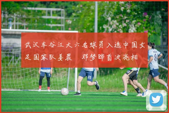 武汉车谷江大六名球员入选中国女足国家队姜晨璟邓梦晔首次亮相