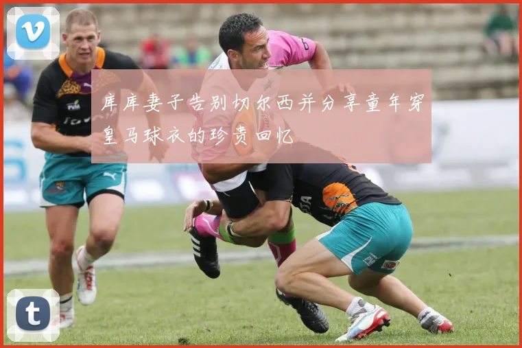 库库妻子告别切尔西并分享童年穿皇马球衣的珍贵回忆