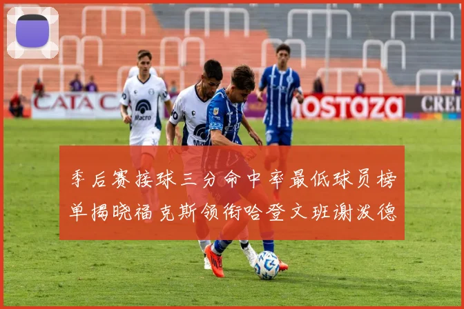 季后赛接球三分命中率最低球员榜单揭晓福克斯领衔哈登文班谢泼德紧随其后