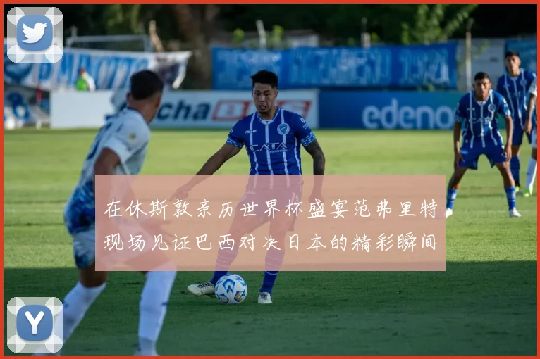 在休斯敦亲历世界杯盛宴范弗里特现场见证巴西对决日本的精彩瞬间
