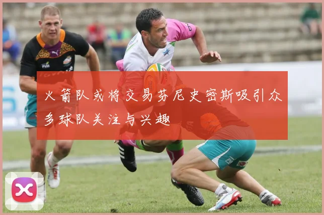 火箭队或将交易芬尼史密斯吸引众多球队关注与兴趣