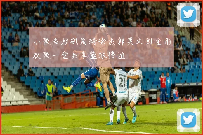小聚洛杉矶周琦徐杰郭昊文刘金雨欢聚一堂共享篮球情谊