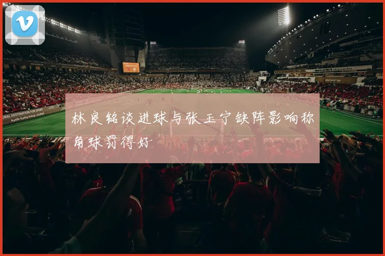 林良铭谈进球与张玉宁缺阵影响称角球罚得好