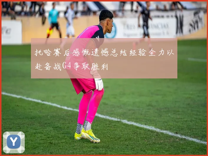 托哈赛后感慨遗憾总结经验全力以赴备战G4争取胜利