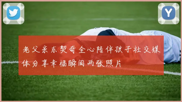 老父亲东契奇全心陪伴孩子社交媒体分享幸福瞬间两张照片