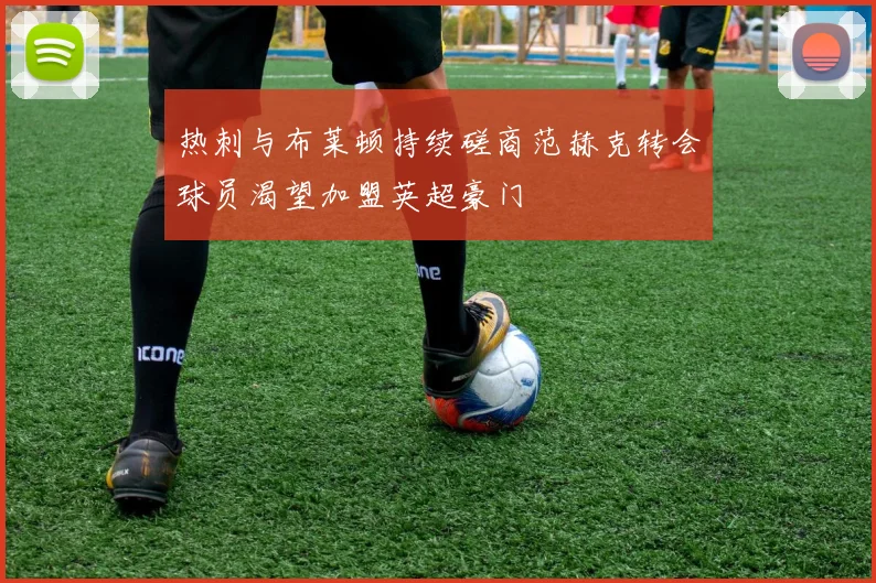 热刺与布莱顿持续磋商范赫克转会球员渴望加盟英超豪门