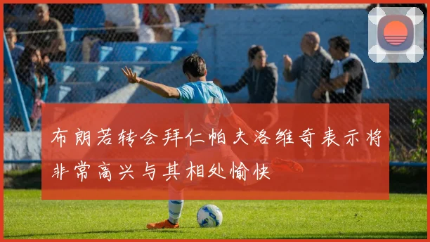 布朗若转会拜仁帕夫洛维奇表示将非常高兴与其相处愉快