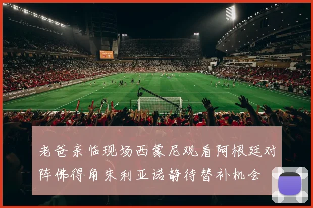 老爸亲临现场西蒙尼观看阿根廷对阵佛得角朱利亚诺静待替补机会