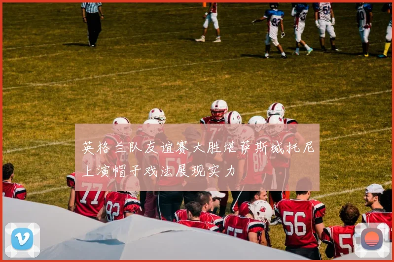 英格兰队友谊赛大胜堪萨斯城托尼上演帽子戏法展现实力