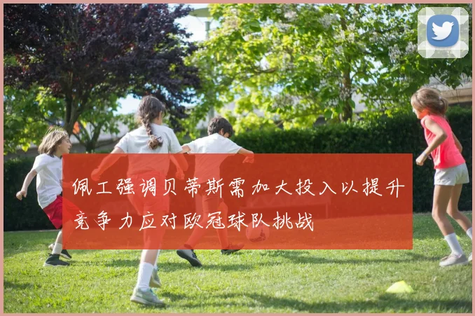 佩工强调贝蒂斯需加大投入以提升竞争力应对欧冠球队挑战